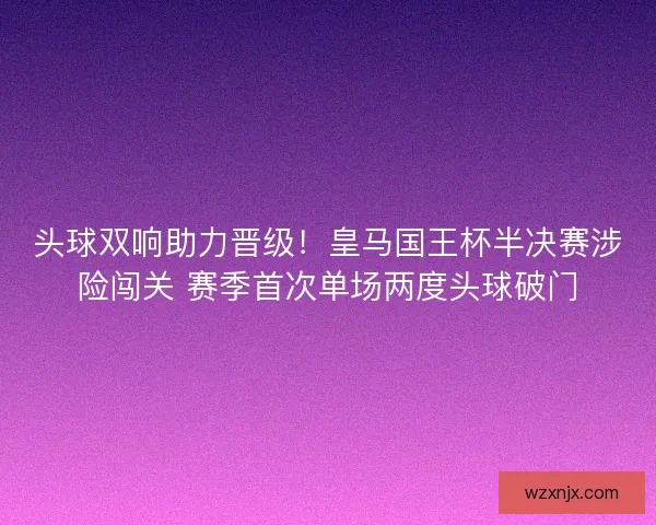 头球双响助力晋级！皇马国王杯半决赛涉险闯关 赛季首次单场两度头球破门