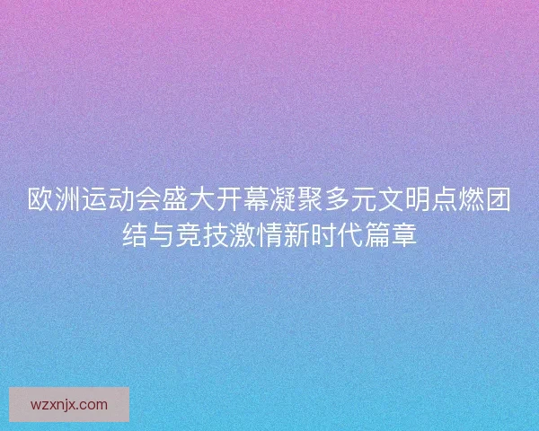 欧洲运动会盛大开幕凝聚多元文明点燃团结与竞技激情新时代篇章