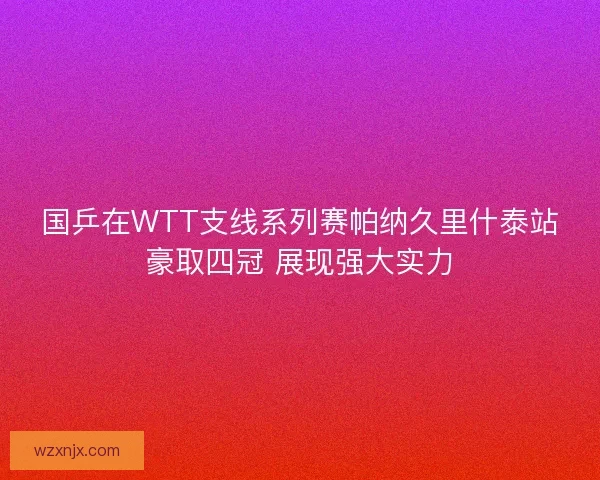 国乒在WTT支线系列赛帕纳久里什泰站豪取四冠 展现强大实力