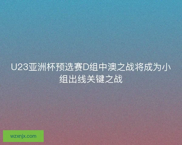 U23亚洲杯预选赛D组中澳之战将成为小组出线关键之战