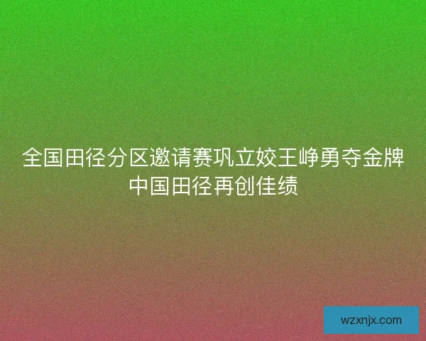 全国田径分区邀请赛巩立姣王峥勇夺金牌中国田径再创佳绩