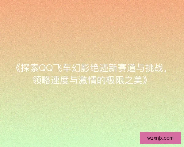 《探索QQ飞车幻影绝迹新赛道与挑战，领略速度与激情的极限之美》
