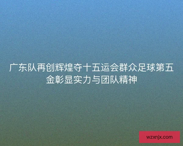 广东队再创辉煌夺十五运会群众足球第五金彰显实力与团队精神